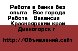 Работа в банке без опыта - Все города Работа » Вакансии   . Красноярский край,Дивногорск г.